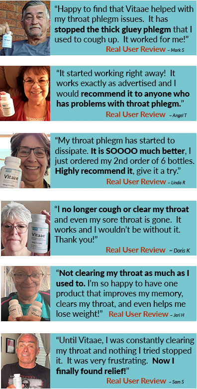 “Happy to find that Vitaae helped with my throat phlegm issues.  It has stopped the thick gluey phlegm that I used to cough up.  It worked for me!” ~ Mark S  “It started working right away!  It works exactly as advertised and I would recommend it to anyone who has problems with throat phlegm.” ~ Angel T  “My throat phlegm has started to dissipate. It is SOOOO much better, I just ordered my 2nd order of 6 bottles. Highly recommend it, give it a try.”  ~ Linda R  “I no longer cough or clear my throat and even my sore throat is gone.  It works and I wouldn’t be without it.  Thank you!” ~ Doris K  “Not clearing my throat as much as I used to.  I’m so happy to have one product that improves my memory, clears my throat, and even hlps me lose weight!” ~ Jeri H  “Until Vitaae, I was constantly clearing my throat and nothing I tried stopped it.  It was very frustrating. Now I finally found relief!” ~ Sam S