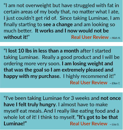 “I’m not overweight but have struggled with fat in certain areas of my body that, no matter what I ate, I just couldn’t get rid of.  Since taking Luminae, I am finally starting to see the change and am lolking so much better.  It works and I now would be with out it!” ~ Hush H.   “I lost 10 bls in less than a month after I started taking Luminae.  Really a good product and I will be ordering more very soon.  I am losing weight and that was the goal so I am extremely please and happy with my purchase.  I highly recommend it!” ~Ellen T.   “I've been taking Luminae for 3 weeks and not once have I felt truly hungry.  I almost have to make myself eat meals.  And I really like eating food and a whole lot of it!  I think to myself, “It’s got to be that Luminae!” ~ Lisa S. 