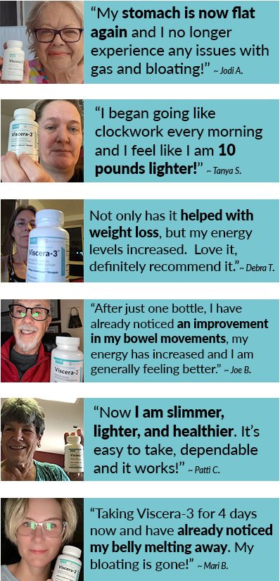 “My stomach is now flat again and I no longer experience any issues with gas and bloating!” ~ Jodi A.   “I began going like clockwork every morning and I feel like I am 10 pounds lighter!” ~ Tanya S.  Not only has it helped with weight loss, but my energy levels increased.  Love it, definitely recommend it.” ~ Debra T.   “After one bottle, I have already noticed an improvement in my bowel movements, my energy has increase and I’m generally feeling better.” ~ Joe B.   “Now I am slimmer, lighter, and healthier.  It’s easy to take, dependable and it works!” ~ Patti C.   “Taking Viscer-3 for 4 days now and I have already noticed my belly melting away.  My bloating is gone!” ~ Mari B. 